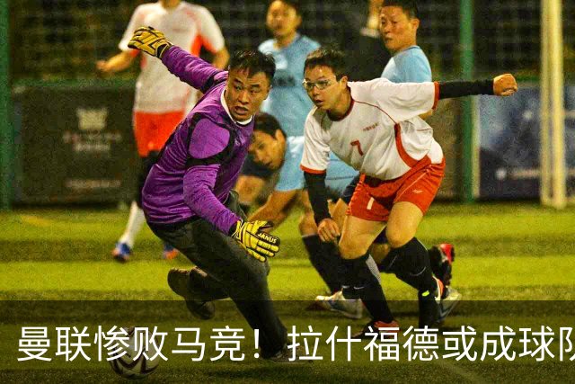 曼联惨败马竞！拉什福德或成球队弃子